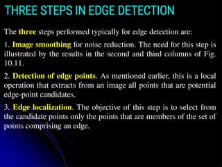 The three steps performed typically for edge detection are:
1. Image smoothing for noise reduction. The need for this step is
illustrated by the results in the second and third columns of Fig.
10.11.
2. Detection of edge points. As mentioned earlier, this is a local
operation that extracts from an image all points that are potential
edge-point candidates.
3. Edge localization. The objective of this step is to select from
the candidate points only the points that are members of the set of
points comprising an edge.
THREE STEPS IN EDGE DETECTION
 