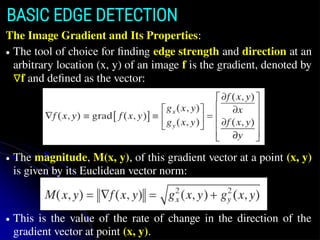 The Image Gradient and Its Properties:
● The tool of choice for finding edge strength and direction at an
arbitrary location (x, y) of an image f is the gradient, denoted by
∇f and defined as the vector:
● The magnitude, M(x, y), of this gradient vector at a point (x, y)
is given by its Euclidean vector norm:
● This is the value of the rate of change in the direction of the
gradient vector at point (x, y).
BASIC EDGE DETECTION
 