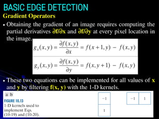 BASIC EDGE DETECTION
Gradient Operators
● Obtaining the gradient of an image requires computing the
partial derivatives ∂f/∂x and ∂f/∂y at every pixel location in
the image.
● These two equations can be implemented for all values of x
and y by filtering f(x, y) with the 1-D kernels.
 