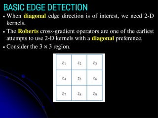 BASIC EDGE DETECTION
● When diagonal edge direction is of interest, we need 2-D
kernels.
● The Roberts cross-gradient operators are one of the earliest
attempts to use 2-D kernels with a diagonal preference.
● Consider the 3 × 3 region.
 
