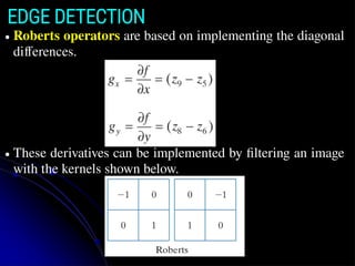 EDGE DETECTION
● Roberts operators are based on implementing the diagonal
differences.
● These derivatives can be implemented by filtering an image
with the kernels shown below.
 