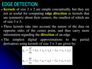 EDGE DETECTION
● Kernels of size 2 × 2 are simple conceptually, but they are
not as useful for computing edge direction as kernels that
are symmetric about their centers, the smallest of which are
of size 3 × 3.
● These kernels take into account the nature of the data on
opposite sides of the center point, and thus carry more
information regarding the direction of an edge.
● The simplest digital approximations to the partial
derivatives using kernels of size 3 × 3 are given by:
 