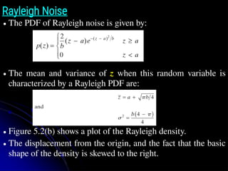 Rayleigh Noise
● The PDF of Rayleigh noise is given by:
● The mean and variance of z when this random variable is
characterized by a Rayleigh PDF are:
● Figure 5.2(b) shows a plot of the Rayleigh density.
● The displacement from the origin, and the fact that the basic
shape of the density is skewed to the right.
z̄
 