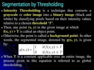 Segmentation by Thresholding
● Intensity Thresholding is a technique that converts a
grayscale or color image into a binary image (black and
white) by classifying pixels based on their intensity values
relative to a chosen threshold ‘T’.
● Then, any point (x, y) in the given image at which
f(x, y) > T is called an object point.
● Otherwise, the point is called a background point. In other
words, the segmented image, denoted by g(x, y), is given
by:
● When T is a constant applicable over an entire image, the
process given in this equation is referred to as global
thresholding.
 