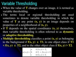 Variable Thresholding
● When the value of T changes over an image, it is termed as
variable thresholding.
● The terms local or regional thresholding are used
sometimes to denote variable thresholding in which the
value of T at any point (x, y) in an image depends on
properties of a neighborhood of (x, y).
● If T depends on the spatial coordinates (x, y) themselves,
then variable thresholding is often referred to as dynamic
or adaptive thresholding.
● Multiple thresholding classiﬁes a point (x, y) as belonging
to the background if f(x, y) ≤ T1, to one object class if T1
< f(x, y) ≤ T2, and to the other object class if f(x, y) > T2.
 