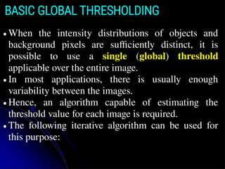 BASIC GLOBAL THRESHOLDING
● When the intensity distributions of objects and
background pixels are sufficiently distinct, it is
possible to use a single (global) threshold
applicable over the entire image.
● In most applications, there is usually enough
variability between the images.
● Hence, an algorithm capable of estimating the
threshold value for each image is required.
● The following iterative algorithm can be used for
this purpose:
 