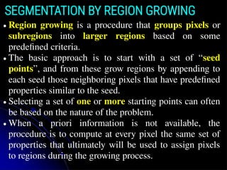 SEGMENTATION BY REGION GROWING
● Region growing is a procedure that groups pixels or
subregions into larger regions based on some
predefined criteria.
● The basic approach is to start with a set of “seed
points”, and from these grow regions by appending to
each seed those neighboring pixels that have predefined
properties similar to the seed.
● Selecting a set of one or more starting points can often
be based on the nature of the problem.
● When a priori information is not available, the
procedure is to compute at every pixel the same set of
properties that ultimately will be used to assign pixels
to regions during the growing process.
 