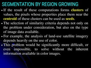 SEGMENTATION BY REGION GROWING
● If the result of these computations forms clusters of
values, the pixels whose properties place them near the
centroid of these clusters can be used as seeds.
● The selection of similarity criteria depends not only on
the problem under consideration, but also on the type
of image data available.
● For example, the analysis of land-use satellite imagery
depends heavily on the use of color.
● This problem would be signiﬁcantly more difﬁcult, or
even impossible, to solve without the inherent
information available in color images.
 