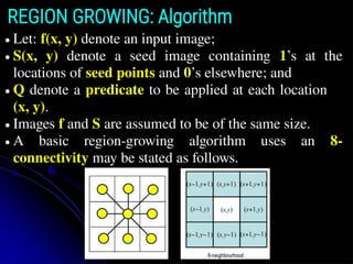 REGION GROWING: Algorithm
● Let: f(x, y) denote an input image;
● S(x, y) denote a seed image containing 1’s at the
locations of seed points and 0’s elsewhere; and
● Q denote a predicate to be applied at each location
(x, y).
● Images f and S are assumed to be of the same size.
● A basic region-growing algorithm uses an 8-
connectivity may be stated as follows.
 