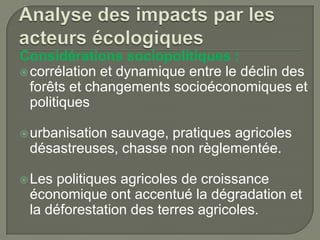 Considérations sociopolitiques :
 corrélation et dynamique entre le déclin des
forêts et changements socioéconomiques et
politiques
 urbanisation

sauvage, pratiques agricoles
désastreuses, chasse non règlementée.

 Les

politiques agricoles de croissance
économique ont accentué la dégradation et
la déforestation des terres agricoles.

 
