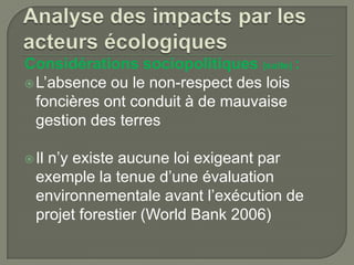 Considérations sociopolitiques (suite) :
 L’absence ou le non-respect des lois
foncières ont conduit à de mauvaise
gestion des terres
 Il

n’y existe aucune loi exigeant par
exemple la tenue d’une évaluation
environnementale avant l’exécution de
projet forestier (World Bank 2006)

 