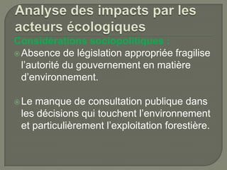 Considérations sociopolitiques :
 Absence de législation appropriée fragilise
l’autorité du gouvernement en matière
d’environnement.
 Le

manque de consultation publique dans
les décisions qui touchent l’environnement
et particulièrement l’exploitation forestière.

 