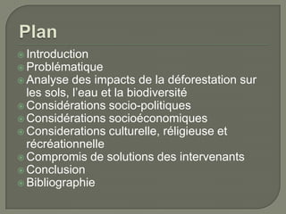  Introduction
 Problématique
 Analyse

des impacts de la déforestation sur
les sols, l’eau et la biodiversité
 Considérations socio-politiques
 Considérations socioéconomiques
 Considerations culturelle, réligieuse et
récréationnelle
 Compromis de solutions des intervenants
 Conclusion
 Bibliographie

 