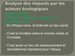 Considérations
culturelle, réligieuse, spitituelle et
récréationnelle :
 En Afrique noire, la forêt est un lieu sacré.
 C’est

la frontière entre le monde visible et
l’invisible.

 C’est

aussi un lieu de ressourcement et
récréationnel important pour l`étique.

 