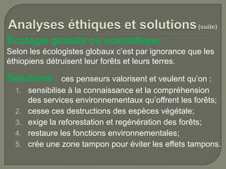 Écologie globale ou scientifique :
Selon les écologistes globaux c’est par ignorance que les
éthiopiens détruisent leur forêts et leurs terres.

Solutions : ces penseurs valorisent et veulent qu’on :
1. sensibilise à la connaissance et la compréhension
2.
3.
4.

5.

des services environnementaux qu’offrent les forêts;
cesse ces destructions des espèces végétale;
exige la reforestation et regénération des forêts;
restaure les fonctions environnementales;
crée une zone tampon pour éviter les effets tampons.

 