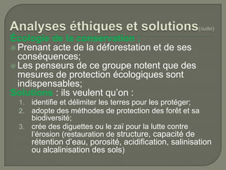 Écologie de la conservation :
 Prenant acte de la déforestation et de ses
conséquences;
 Les penseurs de ce groupe notent que des
mesures de protection écologiques sont
indispensables;
Solutions : ils veulent qu’on :
identifie et délimiter les terres pour les protéger;
adopte des méthodes de protection des forêt et sa
biodiversité;
3. crée des diguettes ou le zaï pour la lutte contre
l’érosion (restauration de structure, capacité de
1.
2.

rétention d’eau, porosité, acidification, salinisation
ou alcalinisation des sols)

 
