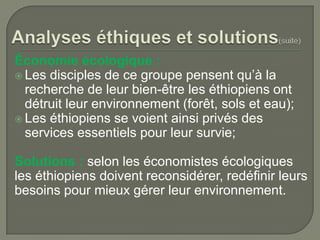 Économie écologique :
 Les disciples de ce groupe pensent qu’à la
recherche de leur bien-être les éthiopiens ont
détruit leur environnement (forêt, sols et eau);
 Les éthiopiens se voient ainsi privés des
services essentiels pour leur survie;
Solutions : selon les économistes écologiques
les éthiopiens doivent reconsidérer, redéfinir leurs
besoins pour mieux gérer leur environnement.

 