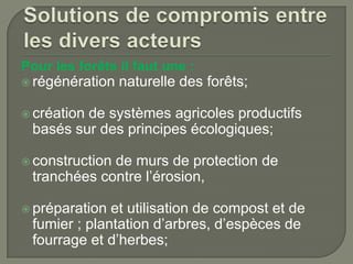 Pour les forêts il faut une :
 régénération

naturelle des forêts;

 création

de systèmes agricoles productifs
basés sur des principes écologiques;

 construction

de murs de protection de
tranchées contre l’érosion,

 préparation

et utilisation de compost et de
fumier ; plantation d’arbres, d’espèces de
fourrage et d’herbes;

 