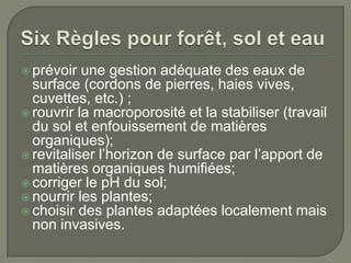  prévoir

une gestion adéquate des eaux de
surface (cordons de pierres, haies vives,
cuvettes, etc.) ;
 rouvrir la macroporosité et la stabiliser (travail
du sol et enfouissement de matières
organiques);
 revitaliser l’horizon de surface par l’apport de
matières organiques humifiées;
 corriger le pH du sol;
 nourrir les plantes;
 choisir des plantes adaptées localement mais
non invasives.

 