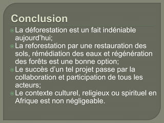  La

déforestation est un fait indéniable
aujourd’hui;
 La reforestation par une restauration des
sols, rémédiation des eaux et régénération
des forêts est une bonne option;
 Le succès d’un tel projet passe par la
collaboration et participation de tous les
acteurs;
 Le contexte culturel, religieux ou spirituel en
Afrique est non négligeable.

 