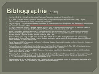 
























Holl, Karen D. 2010. «Writing for an International Audience», Restoration Ecology, vol.18, no.2, p.135-137.
IAAT. 2005. «Aider à la décision – choisir les bonnes solutions», Guide méthodologique du travail en commun, 18 p. à la page
http://www.iaat.org/telechargement/guide_methodo/aider_decision.pdf.
Le Guen, Jacques. (2010) «Protection des forêts tropicales et de leur biodiversité contre la dégradation et la déforestation». Rapport remis
au Président N. Sarkozy, à la page http://www.ladocumentationfrancaise.fr/var/storage/rapports-publics/104000542/0000.pdf
Li, Fengrui, Seth Cook, Gordon T. Geballe et Willaim R. Burch Jr. 2000. «Rainwater Harvesting Agriculture : An intergrated System for
Water Management on Rainfed Land in China’s Semiarid Areas», Ambio, vol. 8, (décembre), p.477-483.
Marais, Cristo, Paddy Woodworth, Martin de Wit, John Craig, Karen D. Holl, et Jennifer Gouza. 2007. «Overcoming Socioeconomic
Obstacles to Restoring Natural Capital» .In Restoring Natural Capital : Science, Business and Practice sous la direction de James
Aronson, Suzanne J. Milton et James N. Blignaut, p. 256-264. Island Press.
McGhee, William, John Craig, Rudolf de Groot, James S. Miller et Keith Bowers. 2007 «Making Restoration work : Nonmonetary
Mechanisms». In Restoring Natural Capital : Science, Business and Practice sous la direction de James Aronson, Suzanne J. Milton et
James N. Blignaut, p. 294-302. Island Press.
Palmer, Margaret. 2007. «Restoration in the Twenty-First Century : Data and Experiential Knowledge to Inform», Restoration Ecology, vol.
15, no 3 (septembre), p.472-481.
Pastorak, Robert A., Anne MacDonald, Jennifer Sampson, Pace Wilber, David J. Yozzo et John P. Titre. 1997. «An ecological décision
Framework for environmental restoration projects», Ecological Engineering, vol. 9, p.89-107.
Picard, Nicolas, Gourlet-Fleury, Sylvie. (2008). Manuel de référence pour l'installation de dispositifs permanents en forêt de production
dans le Bassin du Congo. CIRAD.
Pitman, A.J., N. de Noblet-Ducoudré, F. T. Cruz, E. L. Davin, G. B. Bonan, V. Brovkin, M. Claussen, C. Delire, L. Ganzeveld, V. Gayler, P.
J. Lawrence et M. K. van der Molen.33 2009. «Uncertainties in climate responses to past land cover change: first results from the
LUCID intercomparison study». Geophysical research letters, vol. 36.
Requier-Desjardins, M. et M. Bied-Charreton. 2006. Évaluation des coûts économiques et sociaux de la dégradation des terres et de la
désertification en Afrique. C3ED. Université de Versailles St Quentin-en-Yvelines.

 