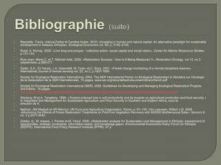 





















Reynolds, Travis, Joshua Farley et Candice Huber. 2010. «Investing in human and natural capital: An alternative paradigm for sustainable
development in Awassa, Ethiopia». Ecological Economics vol. 69. p. 2140–2150.
Rudd, A. Murray. 2000. «Live long and prosper : collective action, social capital and social vision», Center for Marine Ressource Studies,
p.131-144.
Ruiz-Jaen, Maria C. et T. Mitchell Aide. 2009. «Restoration Success : How Is It Being Measured ?». Restoration Ecology, vol.13, no 3
(septembre), p.569-577.
Sader, S.A., DJ Haves, J.A. Hepinstall, M. Coan, et C. Soza. 2001. «Forest change monitoring of a remote biosphere reserve».
International Journal of remote sensing vol. 22, no 2, p.1937-1950.
Society for Ecological Restoration International. 2004. The SER International Primer on Ecological Restoration (L’Abcdaire sur l'écologie
de la restauration de la SER Internationale). 15 pages. www.ser.org/docs/default-document-library/french.pdf
Society for Ecological Restoration International (SER). 2005. Guidelines for Developing and Managing Ecological Restoration Projects.
2nd Edition. 16 pages.
www.ser.org/resources/resources-detail-view/guidelines-for-developing-and-managingecological-restoration-projects
Stocking, M et A. Tengberg. 1999. « Erosion-induced loss in soil productivity and its impacts on agricultural production and food security »
In Integrated Soil Management for Sustainable Agriculture and Food Security in Southern and Eastern Africa, sous la
direction de H.
Nabhan, AM Mashali et AR Mermut. UN Food and Agriculture Organization, Rome, p. 91–120. Van Leeuwen, Willem J.D. 2008.
«Monitoring the Effects of Forest Restoration Treatments on Post-Fire Vegetation Recovery with MODIS Multitemporal Data». Sensors 8,
no. 3 p.2017-2042.
Zeleke, G., M. Kassie, J. Pender et M. Yesuf. 2006. «Stakeholder analysis for Sustainable Land Management in Ethiopia: Assessment of
opportunities, strategic constraints, information needs, and knowledge gaps». Environmental Economics Policy Forum for Ethiopia
(EEPFE). International Food Policy Research Institute (IFPRI). 97 p

 