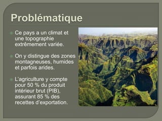 

Ce pays a un climat et
une topographie
extrêmement variée.



On y distingue des zones
montagneuses, humides
et parfois arides.



L’agriculture y compte
pour 50 % du produit
intérieur brut (PIB),
assurant 85 % des
recettes d’exportation.

 