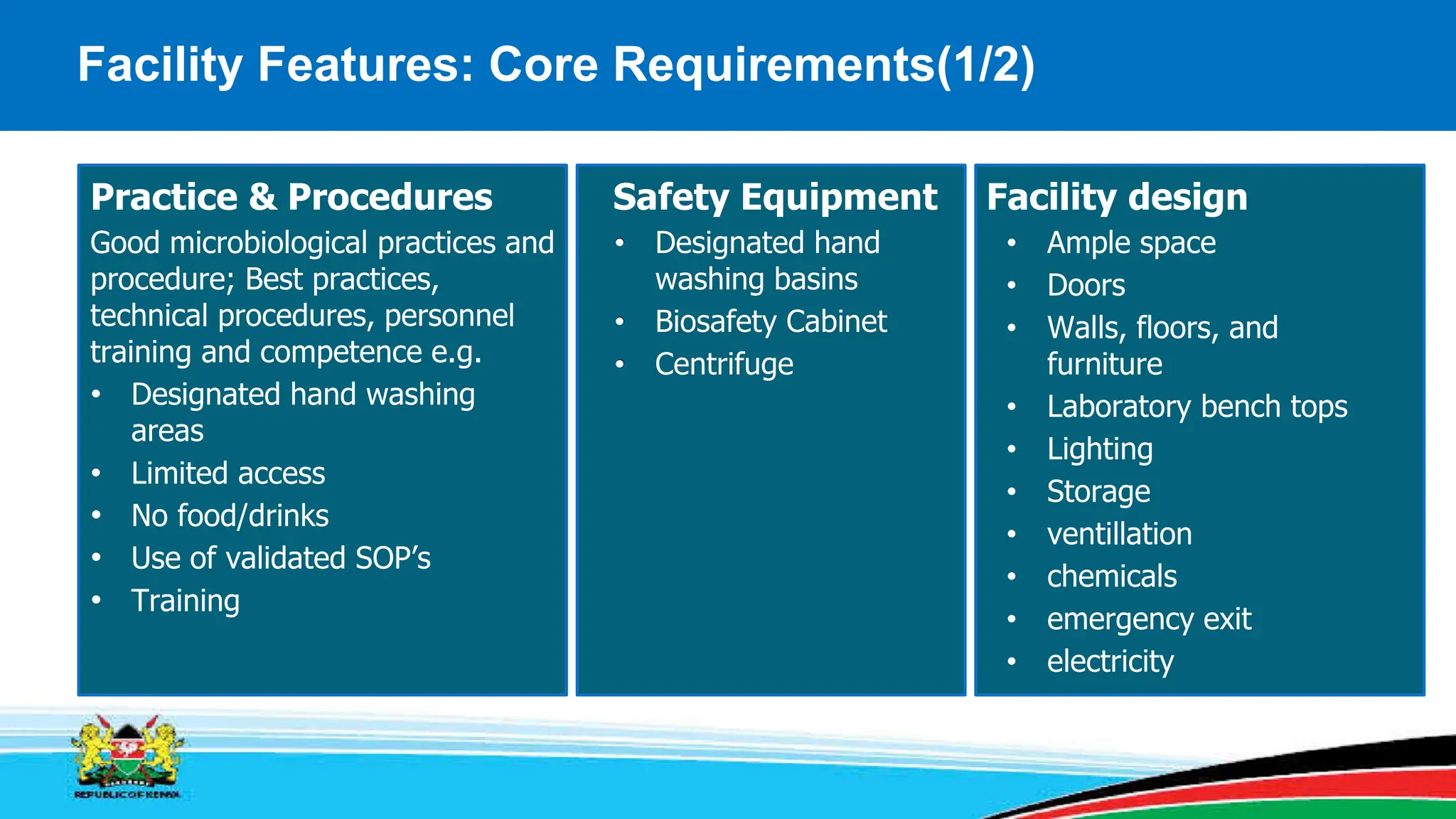 Facility Features: Core Requirements(1/2)
Good microbiological practices and
procedure; Best practices,
technical procedures, personnel
training and competence e.g.
• Designated hand washing
areas
• Limited access
• No food/drinks
• Use of validated SOP’s
• Training
• Designated hand
washing basins
• Biosafety Cabinet
• Centrifuge
• Ample space
• Doors
• Walls, floors, and
furniture
• Laboratory bench tops
• Lighting
• Storage
• ventillation
• chemicals
• emergency exit
• electricity
Safety Equipment Facility design
Practice & Procedures
• Designated hand
washing basins
• Biosafety Cabinet
• Centrifuge
Safety Equipment
 