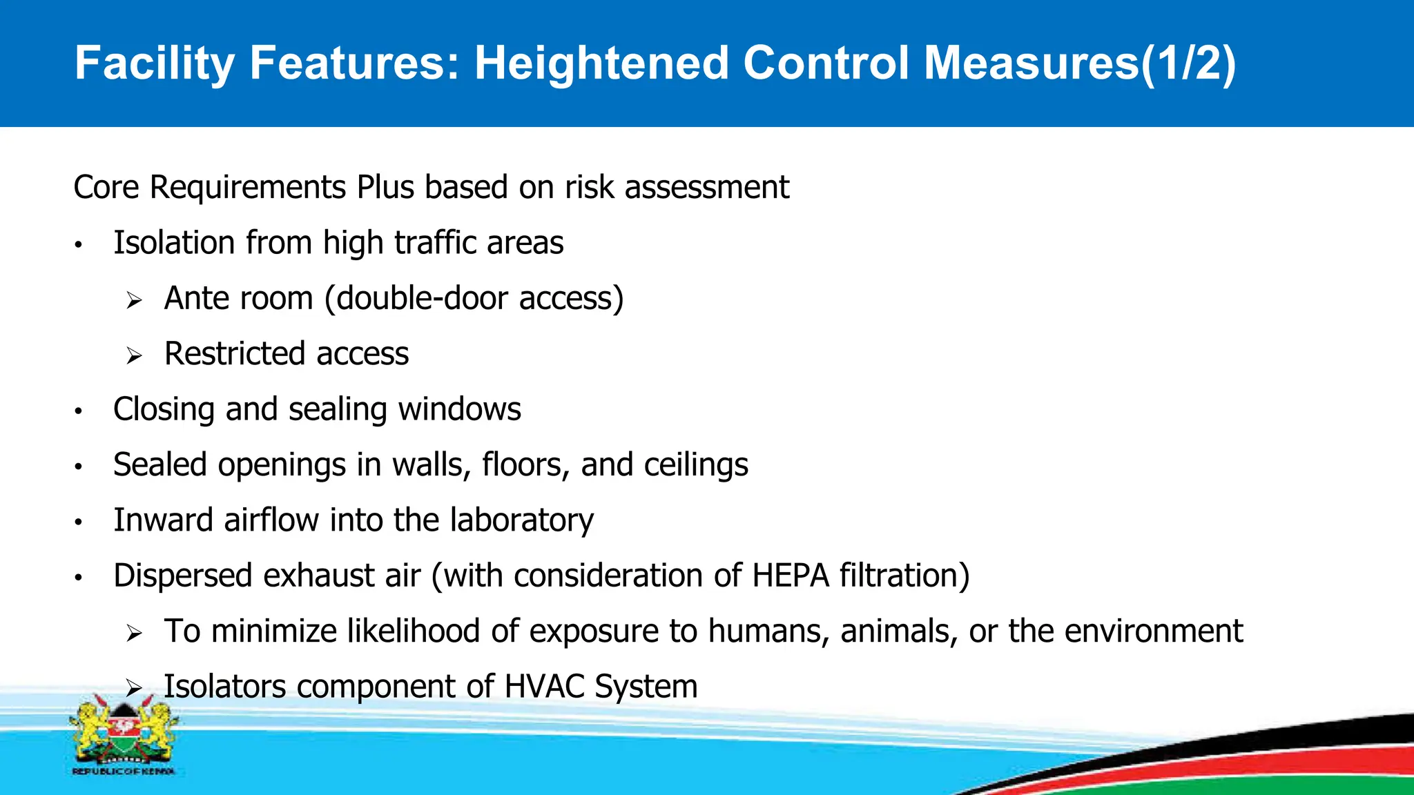 Facility Features: Heightened Control Measures(1/2)
Core Requirements Plus based on risk assessment
• Isolation from high traffic areas
 Ante room (double-door access)
 Restricted access
• Closing and sealing windows
• Sealed openings in walls, floors, and ceilings
• Inward airflow into the laboratory
• Dispersed exhaust air (with consideration of HEPA filtration)
 To minimize likelihood of exposure to humans, animals, or the environment
 Isolators component of HVAC System
 
