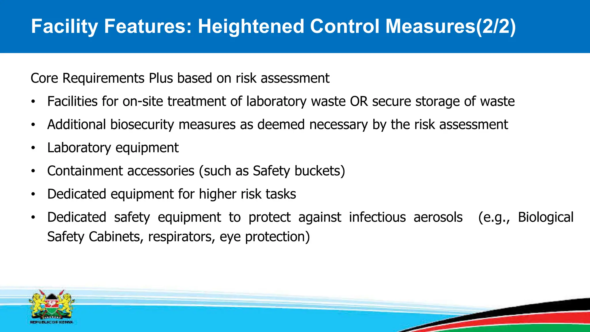 Facility Features: Heightened Control Measures(2/2)
Core Requirements Plus based on risk assessment
• Facilities for on-site treatment of laboratory waste OR secure storage of waste
• Additional biosecurity measures as deemed necessary by the risk assessment
• Laboratory equipment
• Containment accessories (such as Safety buckets)
• Dedicated equipment for higher risk tasks
• Dedicated safety equipment to protect against infectious aerosols (e.g., Biological
Safety Cabinets, respirators, eye protection)
 