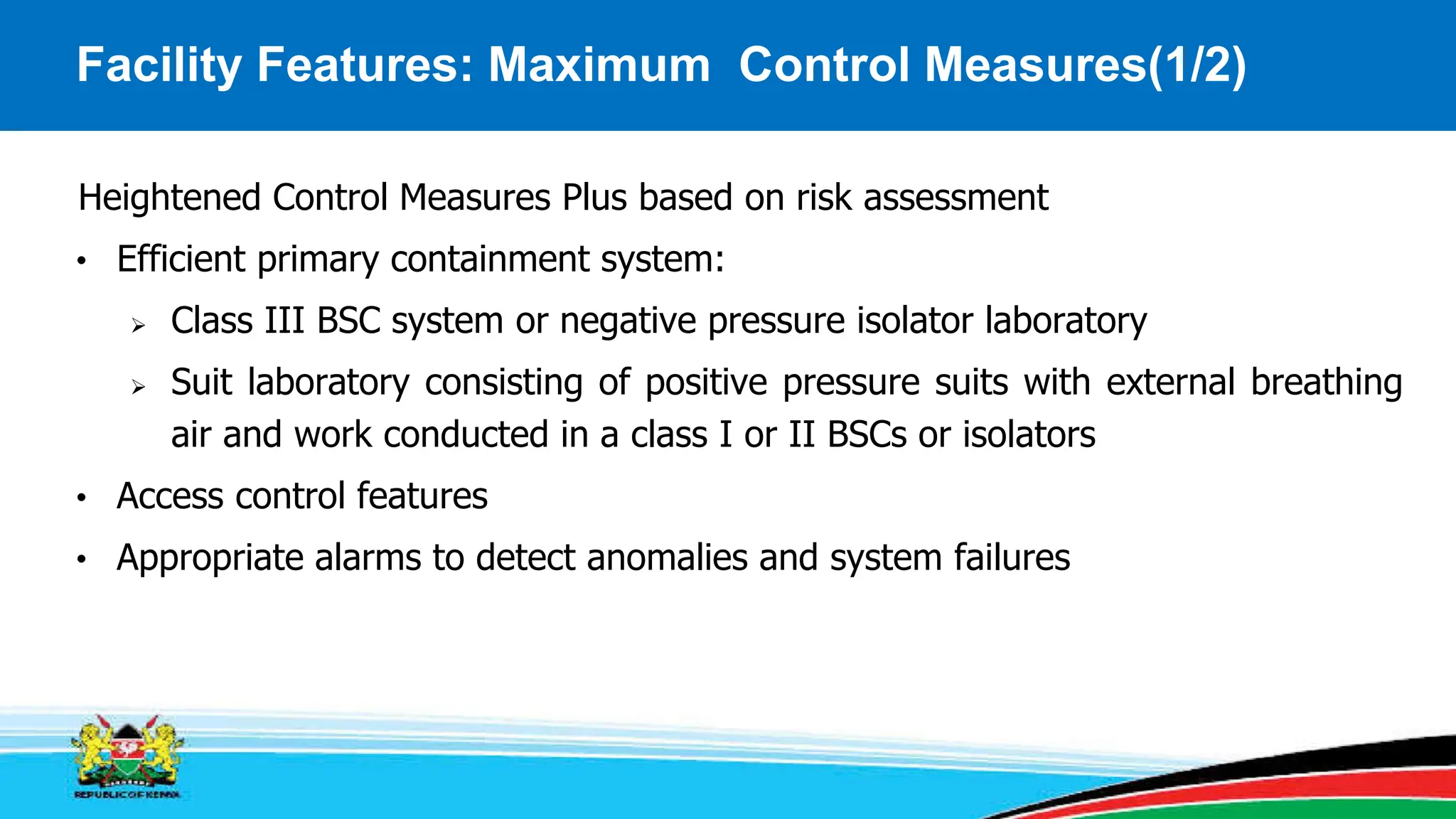 Facility Features: Maximum Control Measures(1/2)
Heightened Control Measures Plus based on risk assessment
• Efficient primary containment system:
 Class III BSC system or negative pressure isolator laboratory
 Suit laboratory consisting of positive pressure suits with external breathing
air and work conducted in a class I or II BSCs or isolators
• Access control features
• Appropriate alarms to detect anomalies and system failures
 