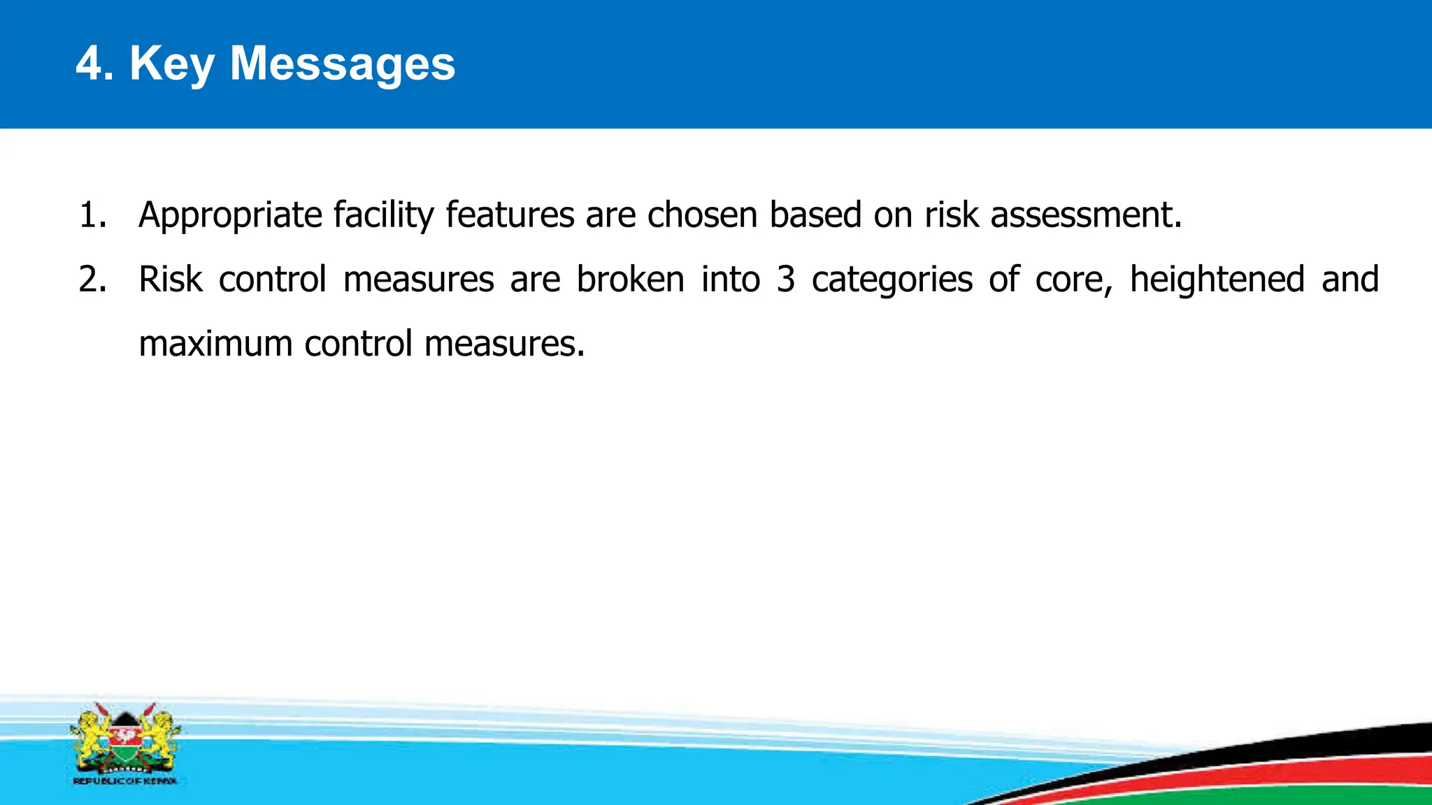 4. Key Messages
1. Appropriate facility features are chosen based on risk assessment.
2. Risk control measures are broken into 3 categories of core, heightened and
maximum control measures.
 