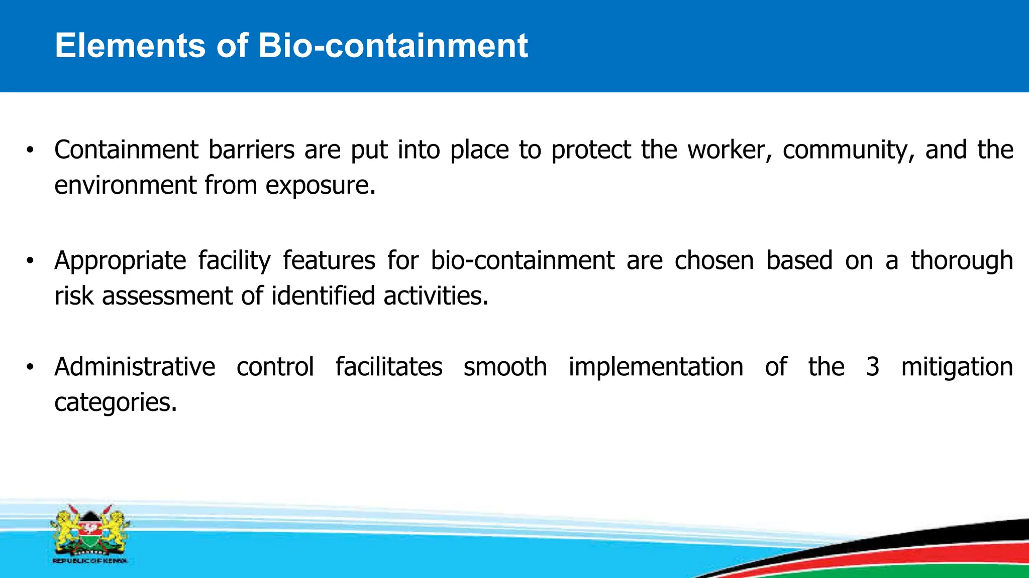 Elements of Bio-containment
• Containment barriers are put into place to protect the worker, community, and the
environment from exposure.
• Appropriate facility features for bio-containment are chosen based on a thorough
risk assessment of identified activities.
• Administrative control facilitates smooth implementation of the 3 mitigation
categories.
 