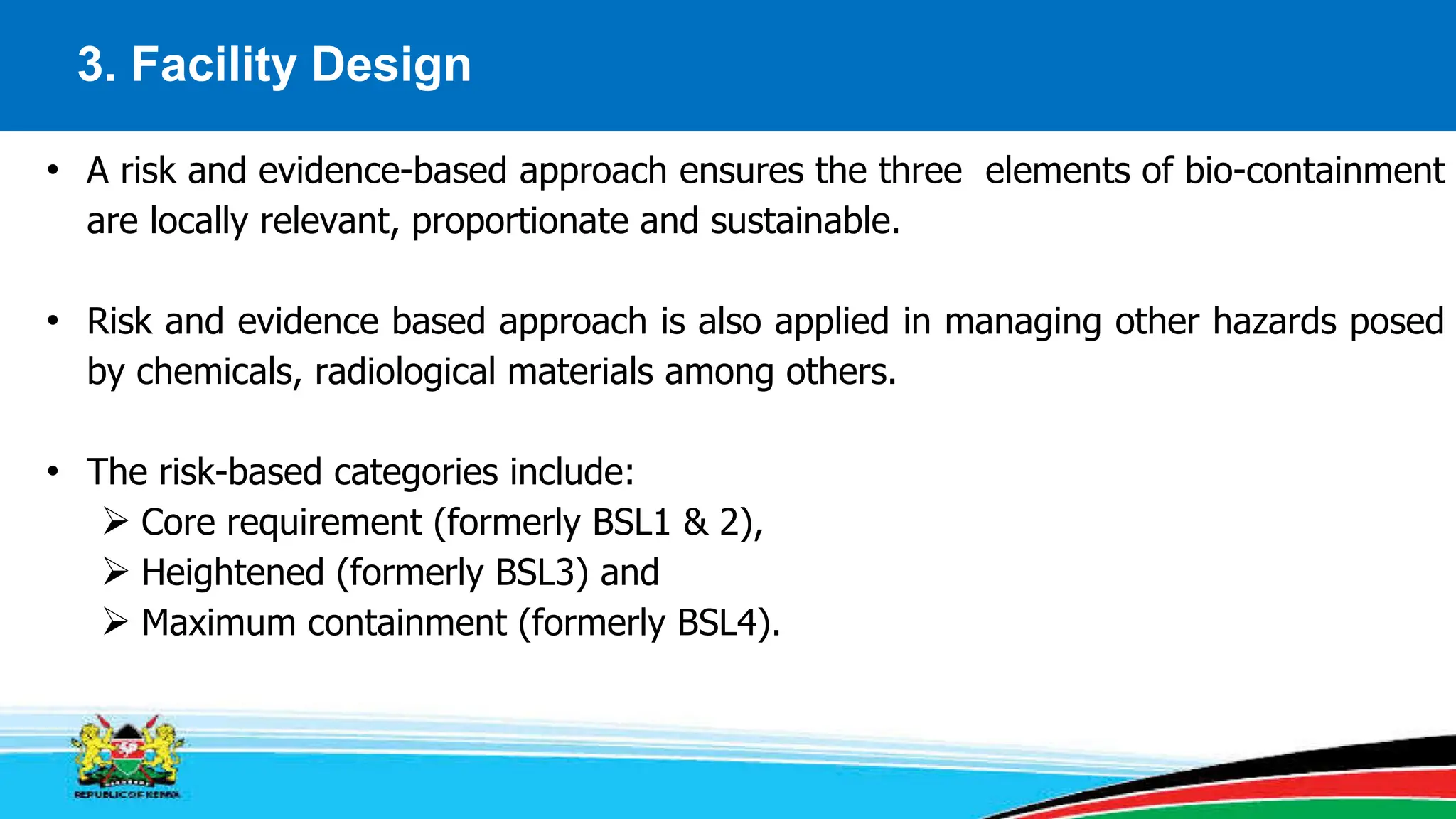 3. Facility Design
• A risk and evidence-based approach ensures the three elements of bio-containment
are locally relevant, proportionate and sustainable.
• Risk and evidence based approach is also applied in managing other hazards posed
by chemicals, radiological materials among others.
• The risk-based categories include:
 Core requirement (formerly BSL1 & 2),
 Heightened (formerly BSL3) and
 Maximum containment (formerly BSL4).
 