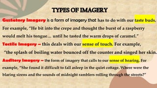 Gustatory Imagery is a form of imagery that has to do with our taste buds.
For example, “He bit into the crepe and thought the burst of a raspberry
would melt his tongue… until he tasted the warm drops of caramel.”
Tactile Imagery – this deals with our sense of touch. For example,
“the splash of boiling water bounced off the counter and singed her skin.”
Auditory Imagery – the form of imagery that calls to our sense of hearing. For
example, “She found it difficult to fall asleep in the quiet cottage. Where were the
blaring sirens and the sounds of midnight ramblers rolling through the streets?”
 