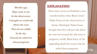 REVIEW, REVIEW & REVIEW
Months ago,
Pepe came to me
In the observatory.
I thought we could talk
About the stars
That do not collide
In the sky.
Instead, he asked me
about purgatory
These lines serves as flashback a few
months before when Rizal visited
Padre Faura on the observatory in
Ateneo Municipal. Padre Faura
thought that they will just talk about
the stars but instead the talk went to
purgatory vividly. Rizal knew of his
impending death the reason why he
asked about purgatory
 
