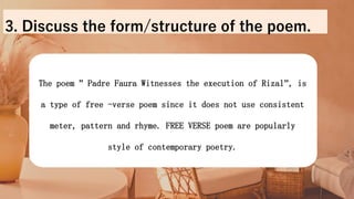 The poem ” Padre Faura Witnesses the execution of Rizal’’, is
a type of free -verse poem since it does not use consistent
meter, pattern and rhyme. FREE VERSE poem are popularly
style of contemporary poetry.
3. Discuss the form/structure of the poem.
 