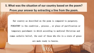 Our country as described on the poem is compared to purgatory.
PURGATORY is the condition , process , or place of purification or
temporary punishment in which according to medieval Christian and
roman catholic belief, the soul of those who die in a state of grace
are made ready to heaven.
5. What was the situation of our country based on the poem?
Prove your answer by extracting a line from the poem.
 