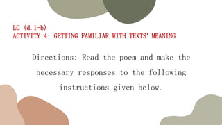 LC (d.1-b)
ACTIVITY 4: GETTING FAMILIAR WITH TEXTS’ MEANING
Directions: Read the poem and make the
necessary responses to the following
instructions given below.
 