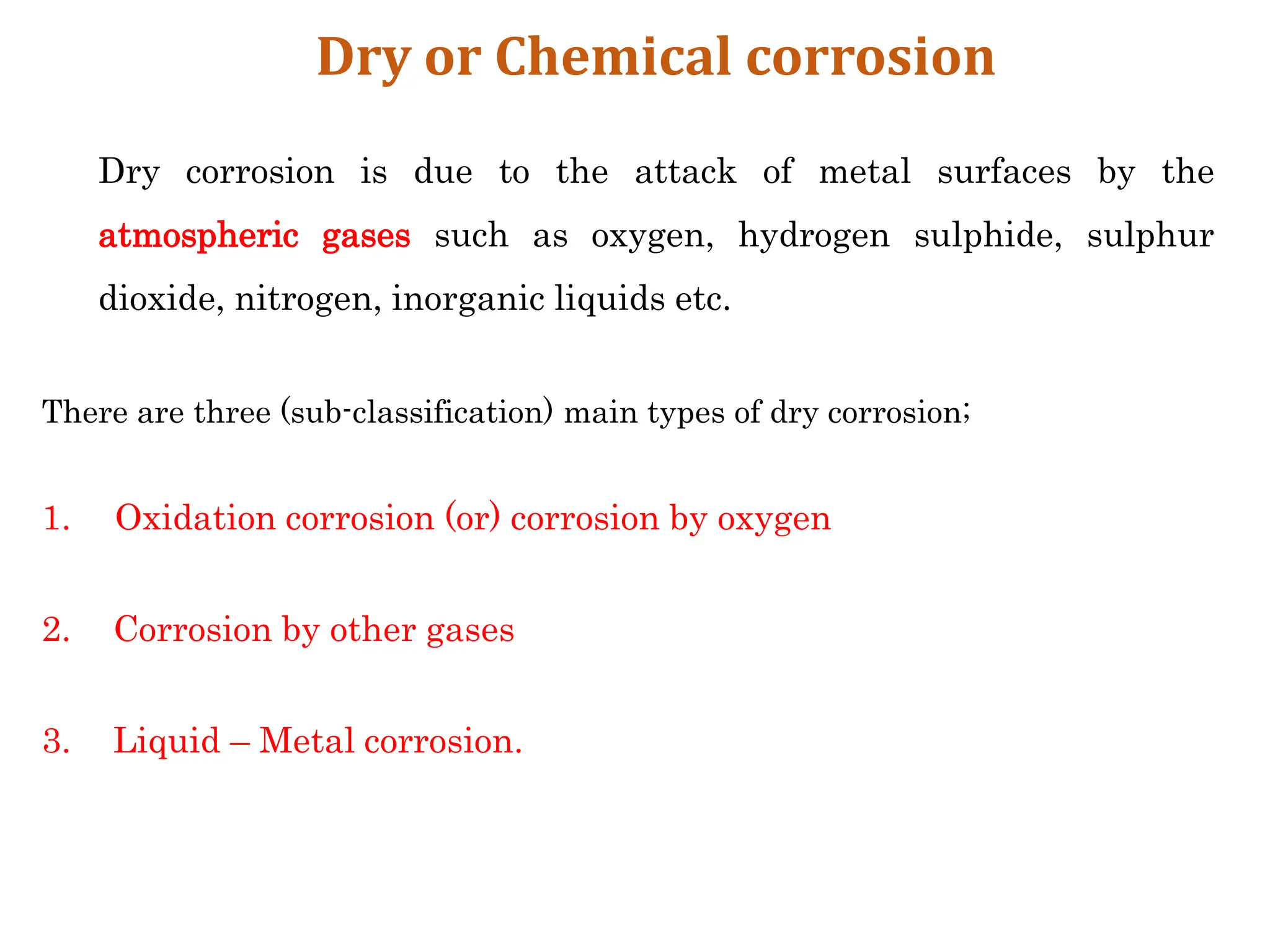 Dry or Chemical corrosion
Dry corrosion is due to the attack of metal surfaces by the
atmospheric gases such as oxygen, hydrogen sulphide, sulphur
dioxide, nitrogen, inorganic liquids etc.
There are three (sub-classification) main types of dry corrosion;
1. Oxidation corrosion (or) corrosion by oxygen
2. Corrosion by other gases
3. Liquid – Metal corrosion.
 