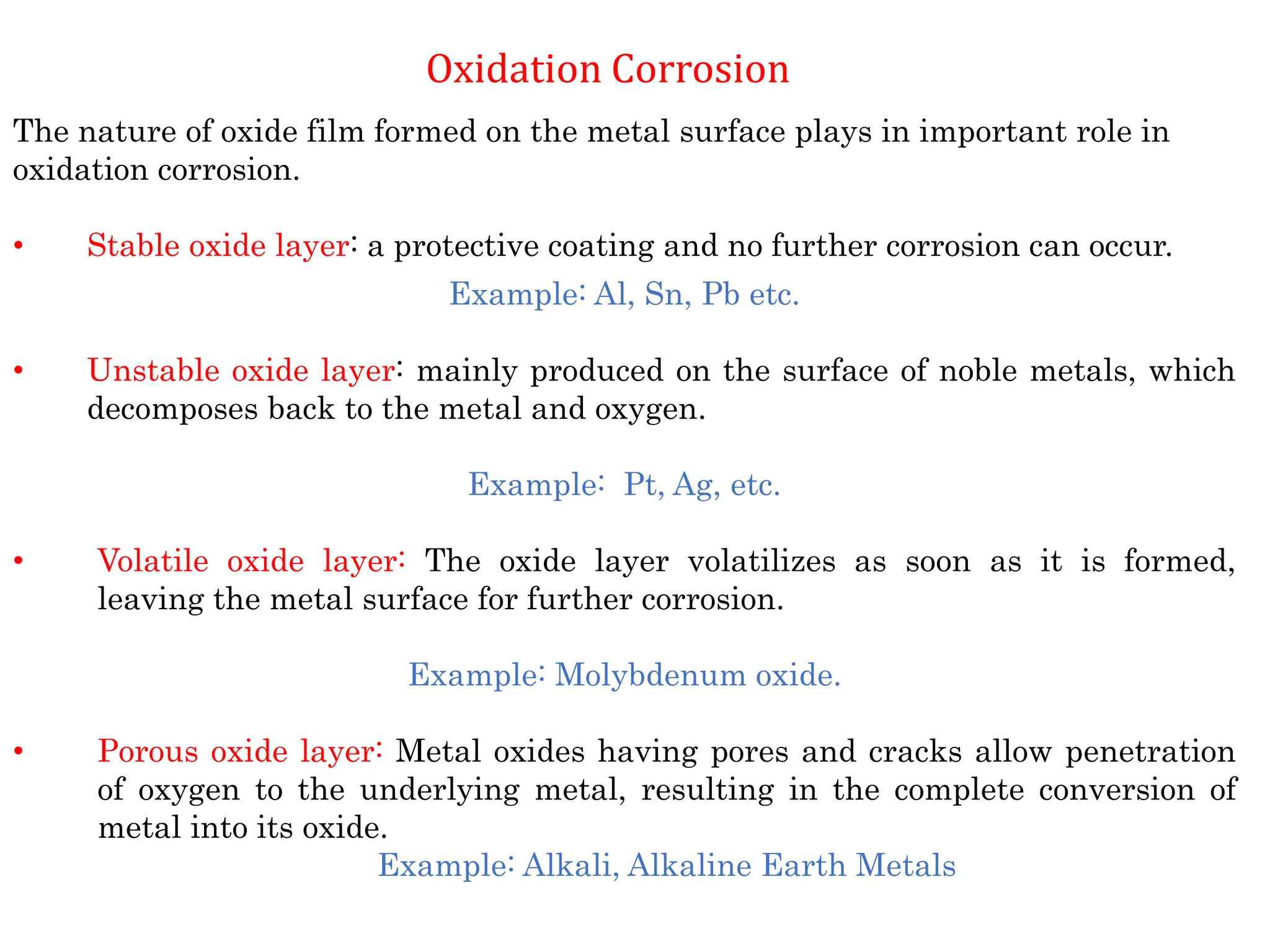 Oxidation Corrosion
The nature of oxide film formed on the metal surface plays in important role in
oxidation corrosion.
• Stable oxide layer: a protective coating and no further corrosion can occur.
Example: Al, Sn, Pb etc.
• Unstable oxide layer: mainly produced on the surface of noble metals, which
decomposes back to the metal and oxygen.
Example: Pt, Ag, etc.
• Volatile oxide layer: The oxide layer volatilizes as soon as it is formed,
leaving the metal surface for further corrosion.
Example: Molybdenum oxide.
• Porous oxide layer: Metal oxides having pores and cracks allow penetration
of oxygen to the underlying metal, resulting in the complete conversion of
metal into its oxide.
Example: Alkali, Alkaline Earth Metals
 