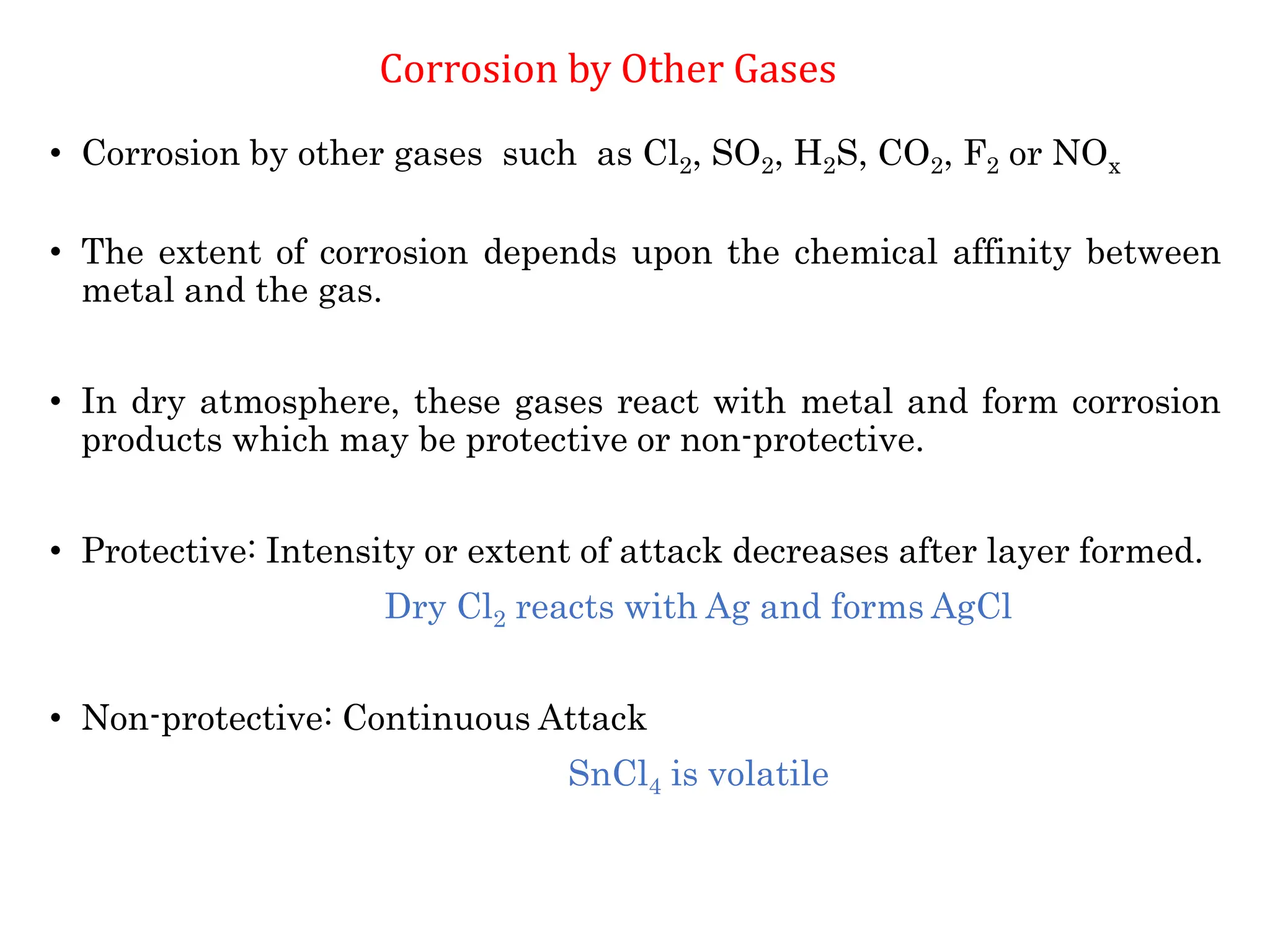 • Corrosion by other gases such as Cl2, SO2, H2S, CO2, F2 or NOx
• The extent of corrosion depends upon the chemical affinity between
metal and the gas.
• In dry atmosphere, these gases react with metal and form corrosion
products which may be protective or non-protective.
• Protective: Intensity or extent of attack decreases after layer formed.
Dry Cl2 reacts with Ag and forms AgCl
• Non-protective: Continuous Attack
SnCl4 is volatile
Corrosion by Other Gases
 