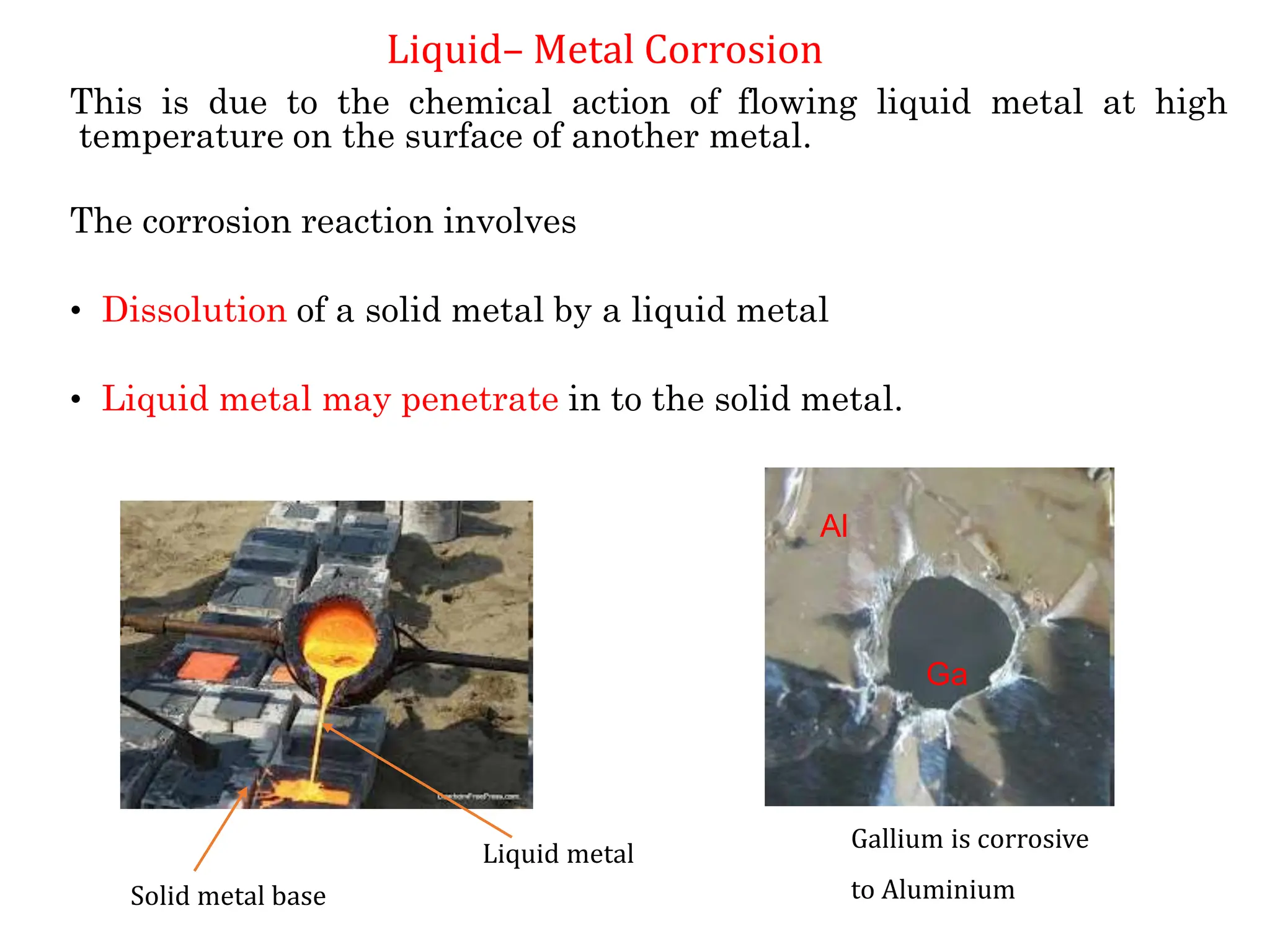 This is due to the chemical action of flowing liquid metal at high
temperature on the surface of another metal.
The corrosion reaction involves
• Dissolution of a solid metal by a liquid metal
• Liquid metal may penetrate in to the solid metal.
Al
Ga
Gallium is corrosive
to Aluminium
Liquid metal
Solid metal base
Liquid– Metal Corrosion
 