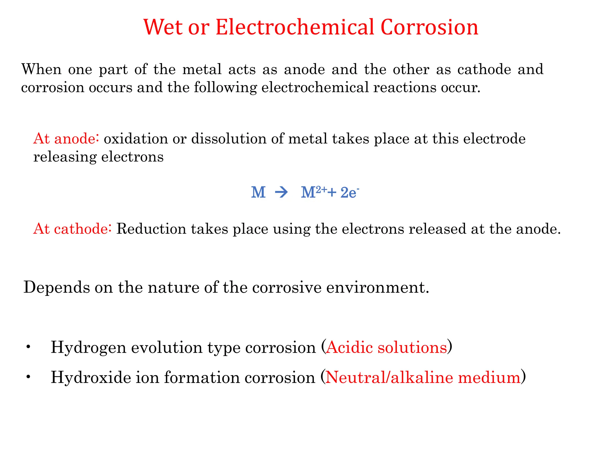At anode: oxidation or dissolution of metal takes place at this electrode
releasing electrons
M  M2++ 2e-
At cathode: Reduction takes place using the electrons released at the anode.
When one part of the metal acts as anode and the other as cathode and
corrosion occurs and the following electrochemical reactions occur.
Depends on the nature of the corrosive environment.
• Hydrogen evolution type corrosion (Acidic solutions)
• Hydroxide ion formation corrosion (Neutral/alkaline medium)
Wet or Electrochemical Corrosion
 