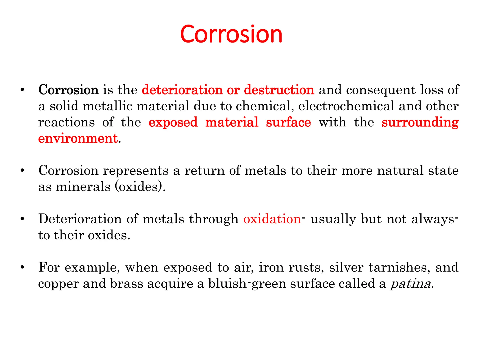Corrosion
• Corrosion is the deterioration or destruction and consequent loss of
a solid metallic material due to chemical, electrochemical and other
reactions of the exposed material surface with the surrounding
environment.
• Corrosion represents a return of metals to their more natural state
as minerals (oxides).
• Deterioration of metals through oxidation- usually but not always-
to their oxides.
• For example, when exposed to air, iron rusts, silver tarnishes, and
copper and brass acquire a bluish-green surface called a patina.
 