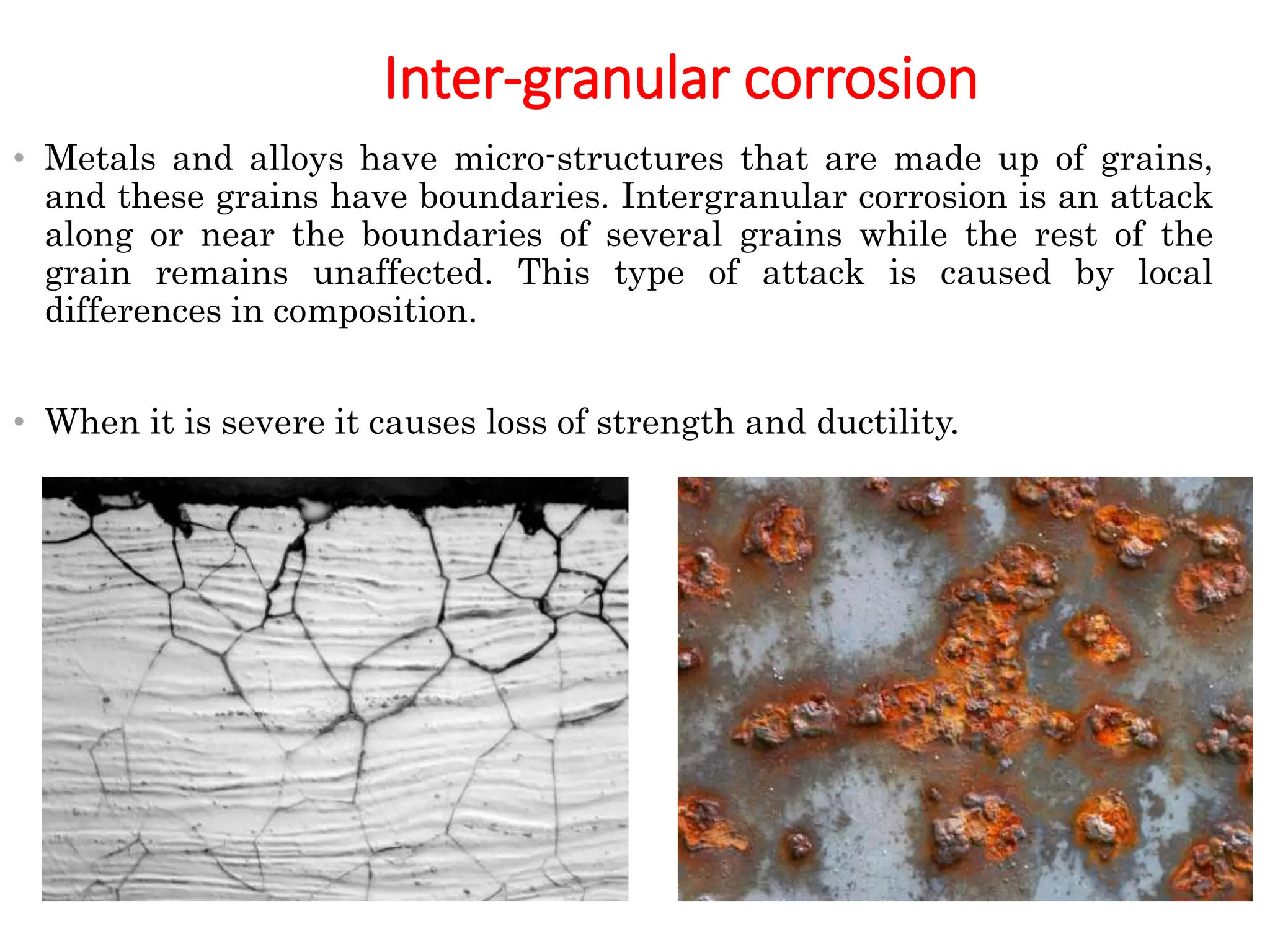 Inter-granular corrosion
• Metals and alloys have micro-structures that are made up of grains,
and these grains have boundaries. Intergranular corrosion is an attack
along or near the boundaries of several grains while the rest of the
grain remains unaffected. This type of attack is caused by local
differences in composition.
• When it is severe it causes loss of strength and ductility.
 