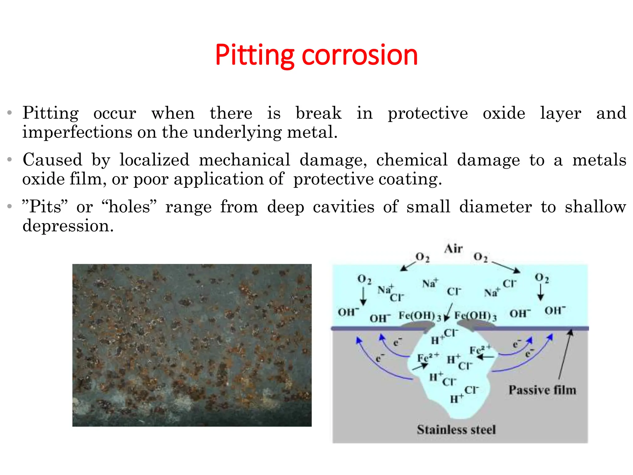 Pitting corrosion
• Pitting occur when there is break in protective oxide layer and
imperfections on the underlying metal.
• Caused by localized mechanical damage, chemical damage to a metals
oxide film, or poor application of protective coating.
• ”Pits” or “holes” range from deep cavities of small diameter to shallow
depression.
 