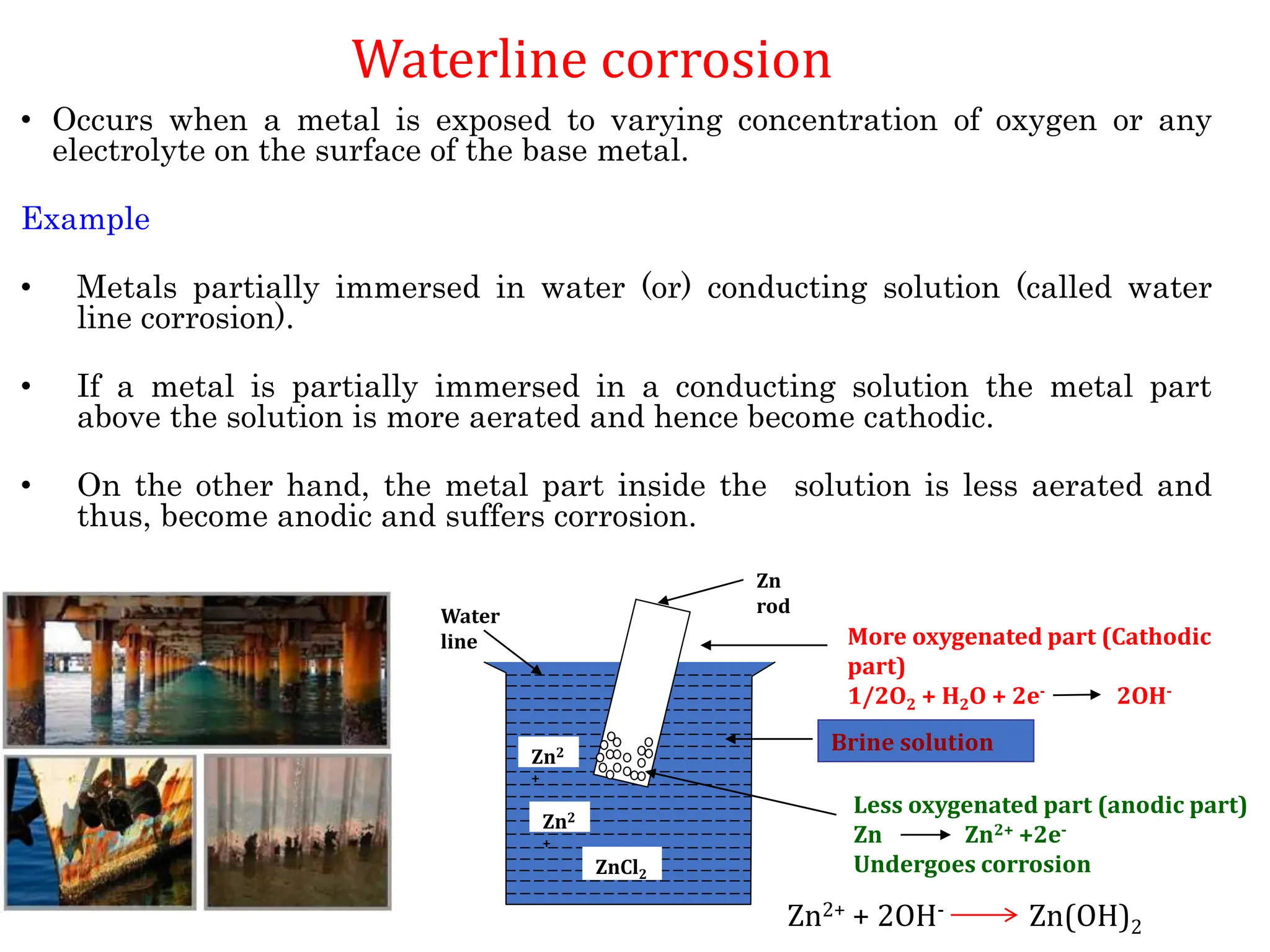 • Occurs when a metal is exposed to varying concentration of oxygen or any
electrolyte on the surface of the base metal.
Example
• Metals partially immersed in water (or) conducting solution (called water
line corrosion).
• If a metal is partially immersed in a conducting solution the metal part
above the solution is more aerated and hence become cathodic.
• On the other hand, the metal part inside the solution is less aerated and
thus, become anodic and suffers corrosion.
ZnCl2
Zn
rod
More oxygenated part (Cathodic
part)
1/2O2 + H2O + 2e- 2OH-
Less oxygenated part (anodic part)
Zn Zn2+ +2e-
Undergoes corrosion
Brine solution
Water
line
Zn2
+
Zn2
+
Zn2+ + 2OH- Zn(OH)2
Waterline corrosion
 