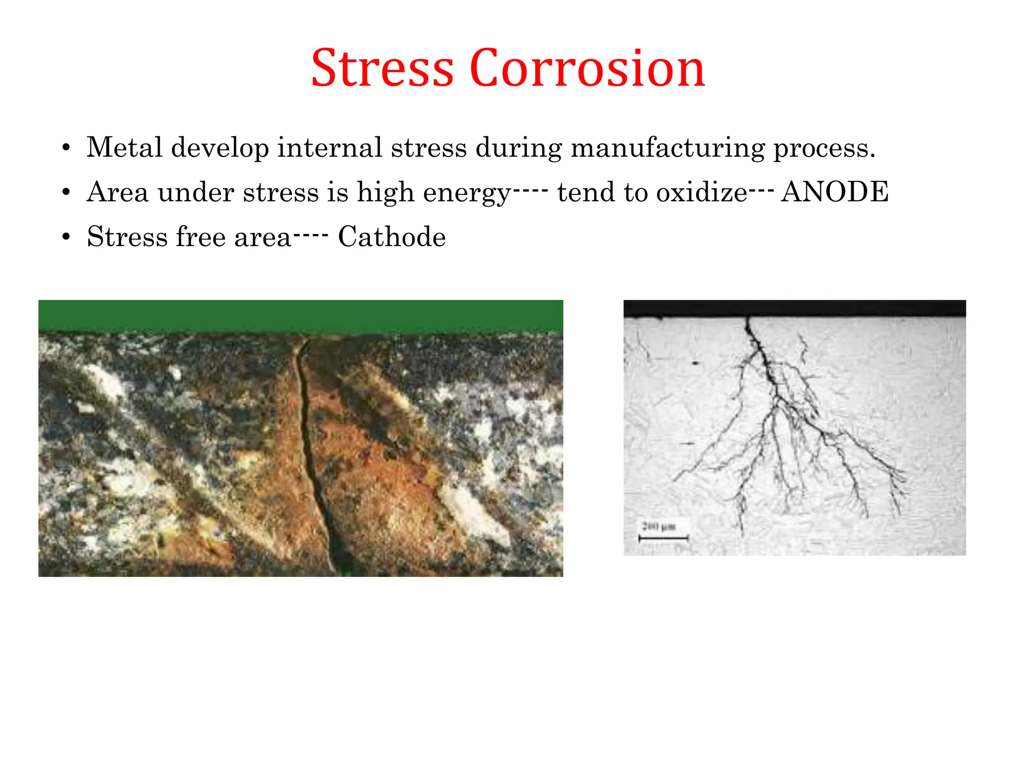 Stress Corrosion
• Metal develop internal stress during manufacturing process.
• Area under stress is high energy---- tend to oxidize--- ANODE
• Stress free area---- Cathode
 