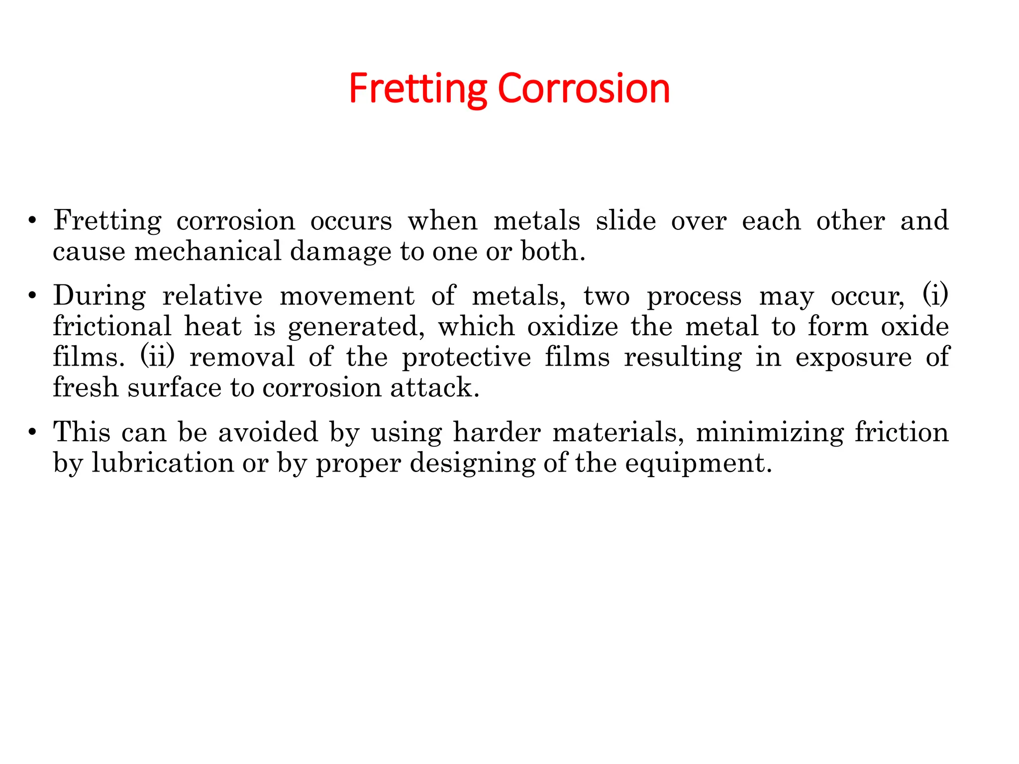 Fretting Corrosion
• Fretting corrosion occurs when metals slide over each other and
cause mechanical damage to one or both.
• During relative movement of metals, two process may occur, (i)
frictional heat is generated, which oxidize the metal to form oxide
films. (ii) removal of the protective films resulting in exposure of
fresh surface to corrosion attack.
• This can be avoided by using harder materials, minimizing friction
by lubrication or by proper designing of the equipment.
 